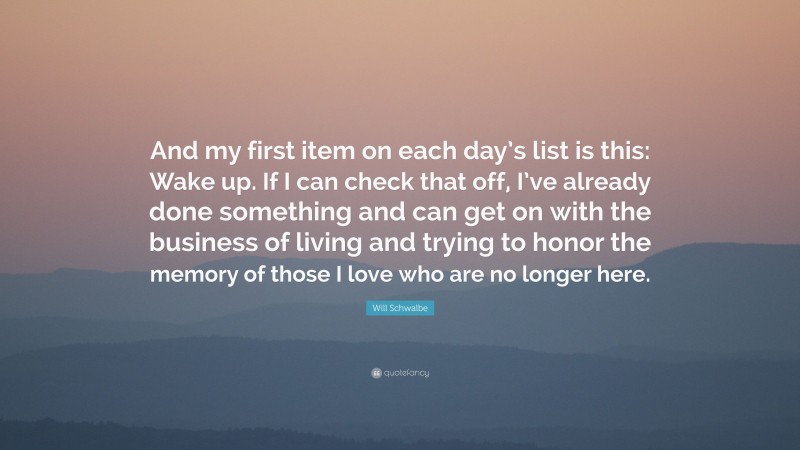 Will Schwalbe Quote: “And my first item on each day’s list is this: Wake up. If I can check that off, I’ve already done something and can get on with the business of living and trying to honor the memory of those I love who are no longer here.”