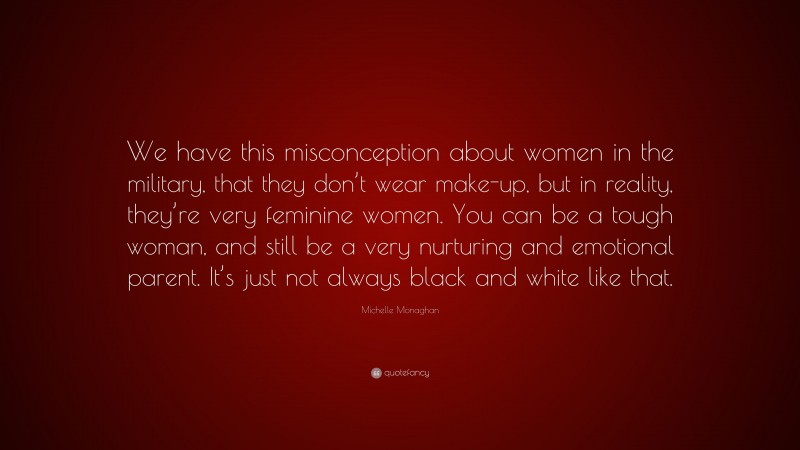 Michelle Monaghan Quote: “We have this misconception about women in the military, that they don’t wear make-up, but in reality, they’re very feminine women. You can be a tough woman, and still be a very nurturing and emotional parent. It’s just not always black and white like that.”