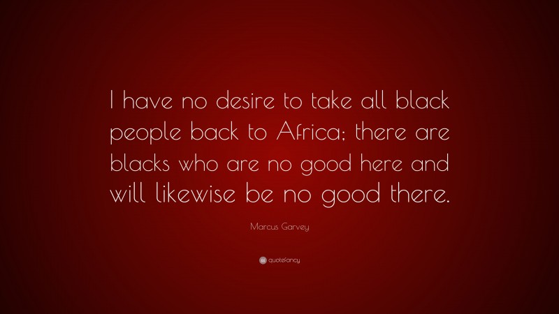 Marcus Garvey Quote: “I have no desire to take all black people back to Africa; there are blacks who are no good here and will likewise be no good there.”