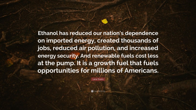 Lane Evans Quote: “Ethanol has reduced our nation’s dependence on imported energy, created thousands of jobs, reduced air pollution, and increased energy security. And renewable fuels cost less at the pump. It is a growth fuel that fuels opportunities for millions of Americans.”