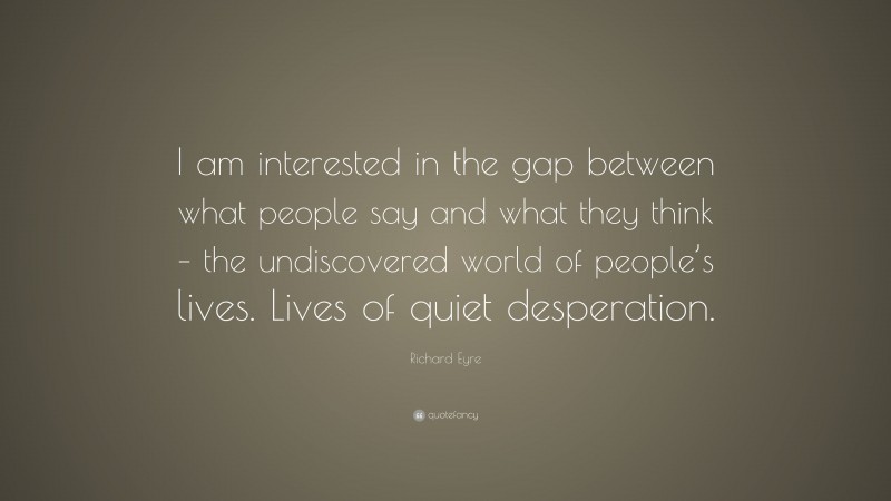 Richard Eyre Quote: “I am interested in the gap between what people say and what they think – the undiscovered world of people’s lives. Lives of quiet desperation.”