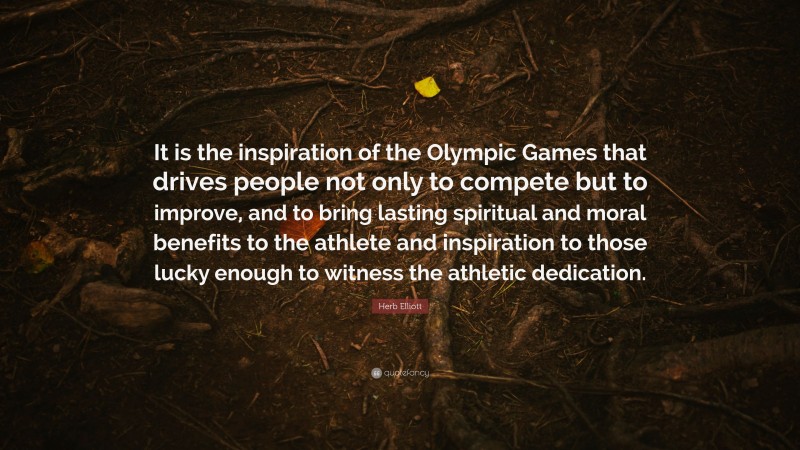 Herb Elliott Quote: “It is the inspiration of the Olympic Games that drives people not only to compete but to improve, and to bring lasting spiritual and moral benefits to the athlete and inspiration to those lucky enough to witness the athletic dedication.”