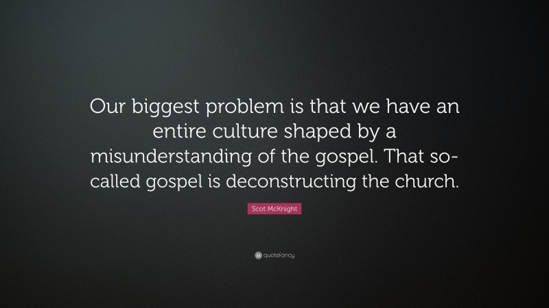Scot McKnight Quote: “Our biggest problem is that we have an entire culture shaped by a misunderstanding of the gospel. That so-called gospel is deconstructing the church.”