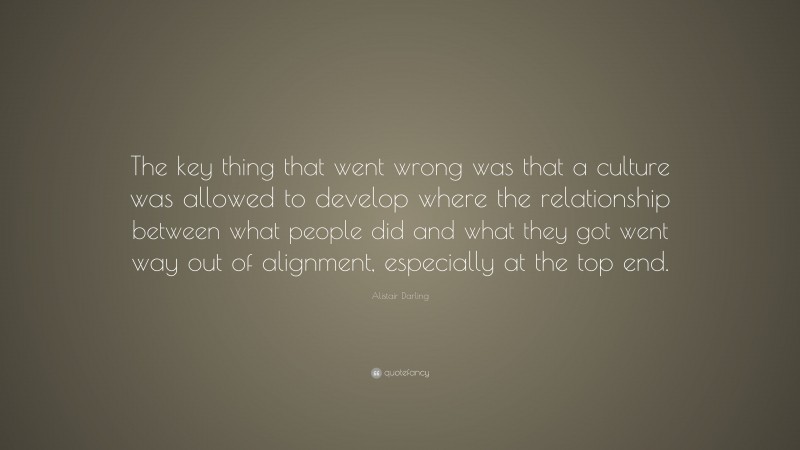 Alistair Darling Quote: “The key thing that went wrong was that a culture was allowed to develop where the relationship between what people did and what they got went way out of alignment, especially at the top end.”