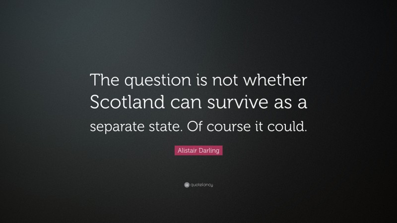 Alistair Darling Quote: “The question is not whether Scotland can survive as a separate state. Of course it could.”