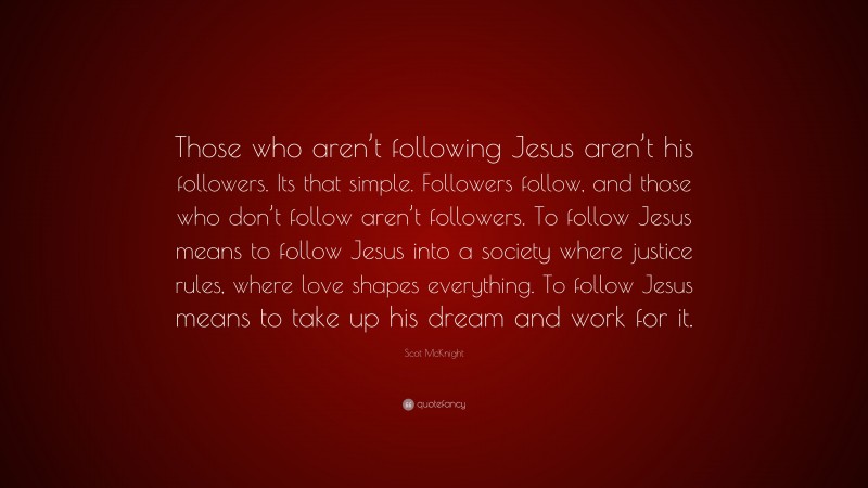 Scot McKnight Quote: “Those who aren’t following Jesus aren’t his followers. Its that simple. Followers follow, and those who don’t follow aren’t followers. To follow Jesus means to follow Jesus into a society where justice rules, where love shapes everything. To follow Jesus means to take up his dream and work for it.”