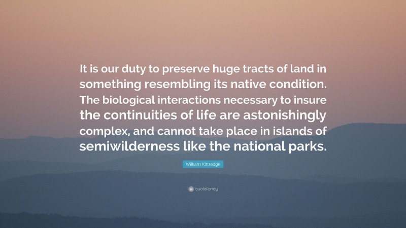 William Kittredge Quote: “It is our duty to preserve huge tracts of land in something resembling its native condition. The biological interactions necessary to insure the continuities of life are astonishingly complex, and cannot take place in islands of semiwilderness like the national parks.”