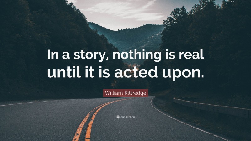 William Kittredge Quote: “In a story, nothing is real until it is acted upon.”