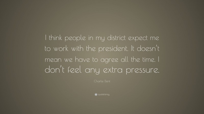 Charlie Dent Quote: “I think people in my district expect me to work with the president. It doesn’t mean we have to agree all the time. I don’t feel any extra pressure.”