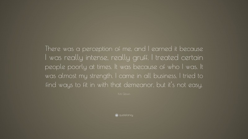 Kirk Gibson Quote: “There was a perception of me, and I earned it because I was really intense, really gruff. I treated certain people poorly at times. It was because of who I was. It was almost my strength. I came in all business. I tried to find ways to fit in with that demeanor, but it’s not easy.”