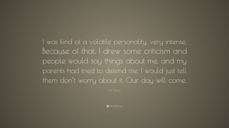 Kirk Gibson Quote: “I was kind of a volatile personality, very intense. Because of that, I drew some criticism and people would say things about me, and my parents had tried to defend me. I would just tell them don’t worry about it. Our day will come.”