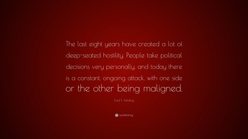 Fred F. Fielding Quote: “The last eight years have created a lot of deep-seated hostility. People take political decisions very personally, and today there is a constant, ongoing attack, with one side or the other being maligned.”