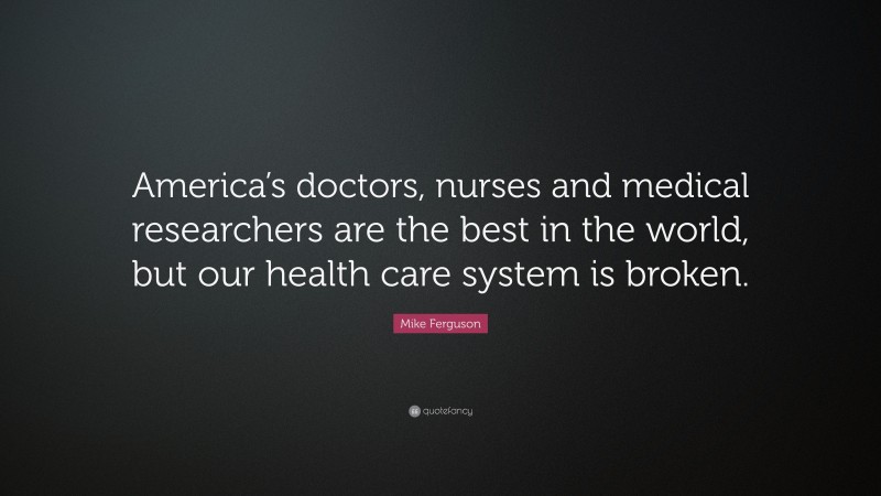 Mike Ferguson Quote: “America’s doctors, nurses and medical researchers are the best in the world, but our health care system is broken.”
