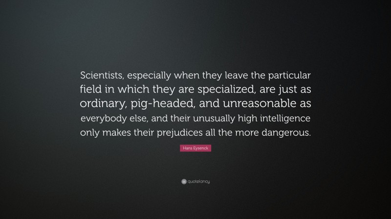 Hans Eysenck Quote: “Scientists, especially when they leave the particular field in which they are specialized, are just as ordinary, pig-headed, and unreasonable as everybody else, and their unusually high intelligence only makes their prejudices all the more dangerous.”