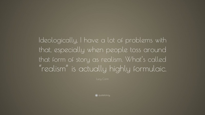 Lucy Corin Quote: “Ideologically, I have a lot of problems with that, especially when people toss around that form of story as realism. What’s called “realism” is actually highly formulaic.”