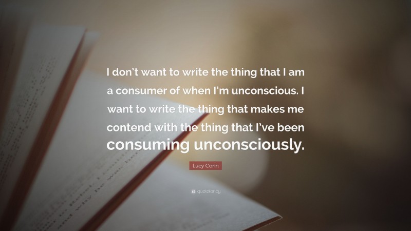 Lucy Corin Quote: “I don’t want to write the thing that I am a consumer of when I’m unconscious. I want to write the thing that makes me contend with the thing that I’ve been consuming unconsciously.”