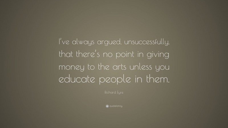 Richard Eyre Quote: “I’ve always argued, unsuccessfully, that there’s no point in giving money to the arts unless you educate people in them.”