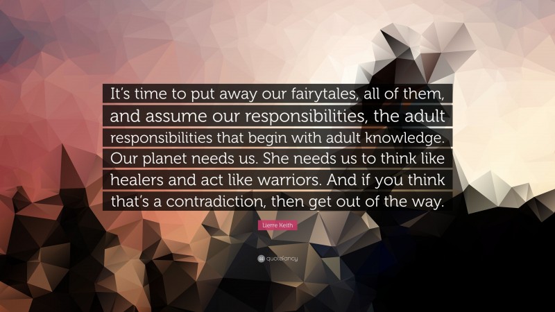 Lierre Keith Quote: “It’s time to put away our fairytales, all of them, and assume our responsibilities, the adult responsibilities that begin with adult knowledge. Our planet needs us. She needs us to think like healers and act like warriors. And if you think that’s a contradiction, then get out of the way.”