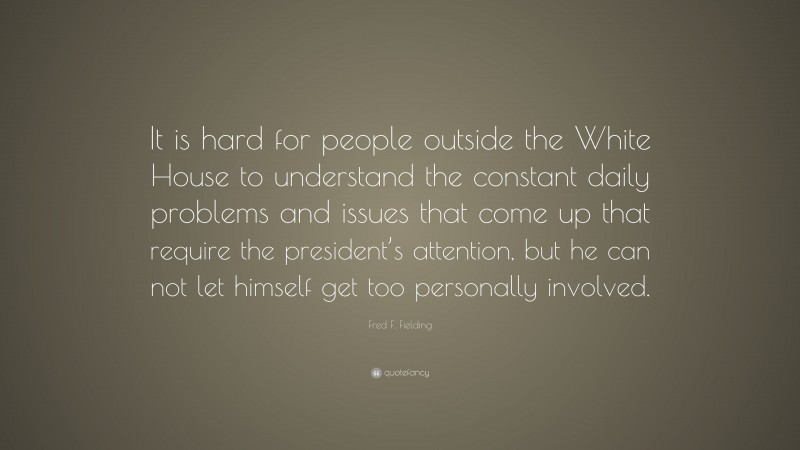 Fred F. Fielding Quote: “It is hard for people outside the White House to understand the constant daily problems and issues that come up that require the president’s attention, but he can not let himself get too personally involved.”