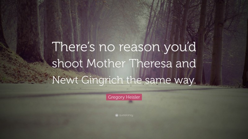 Gregory Heisler Quote: “There’s no reason you’d shoot Mother Theresa and Newt Gingrich the same way.”