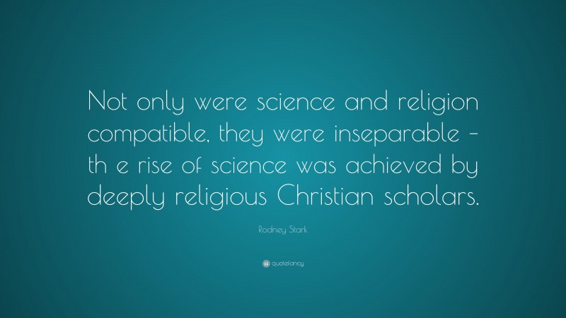 Rodney Stark Quote: “Not only were science and religion compatible, they were inseparable – th e rise of science was achieved by deeply religious Christian scholars.”