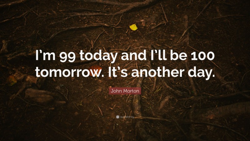 John Morton Quote: “I’m 99 today and I’ll be 100 tomorrow. It’s another day.”