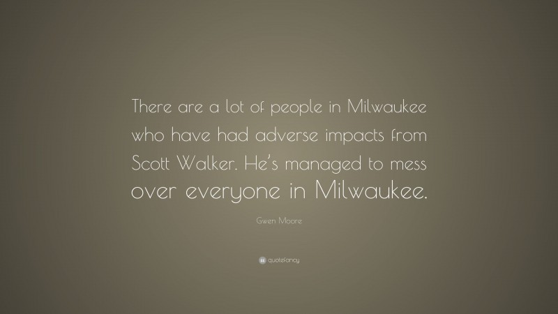 Gwen Moore Quote: “There are a lot of people in Milwaukee who have had adverse impacts from Scott Walker. He’s managed to mess over everyone in Milwaukee.”