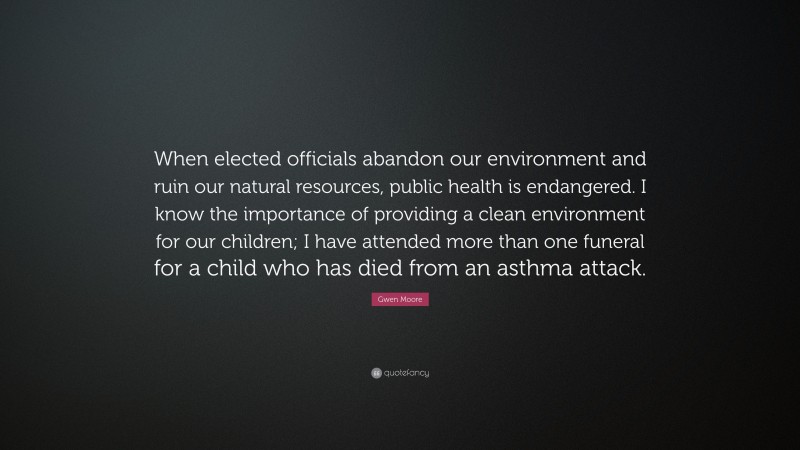 Gwen Moore Quote: “When elected officials abandon our environment and ruin our natural resources, public health is endangered. I know the importance of providing a clean environment for our children; I have attended more than one funeral for a child who has died from an asthma attack.”