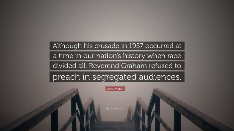 Jerry Moran Quote: “Although his crusade in 1957 occurred at a time in our nation’s history when race divided all, Reverend Graham refused to preach in segregated audiences.”