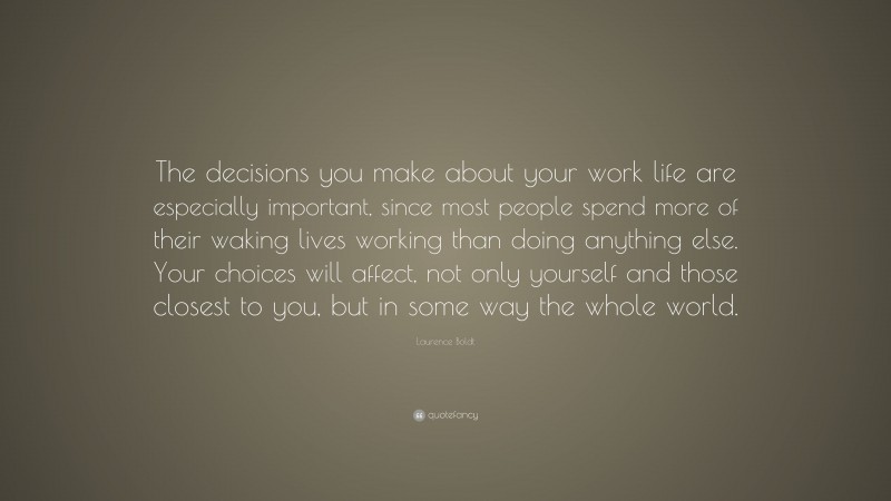Laurence Boldt Quote: “The decisions you make about your work life are especially important, since most people spend more of their waking lives working than doing anything else. Your choices will affect, not only yourself and those closest to you, but in some way the whole world.”