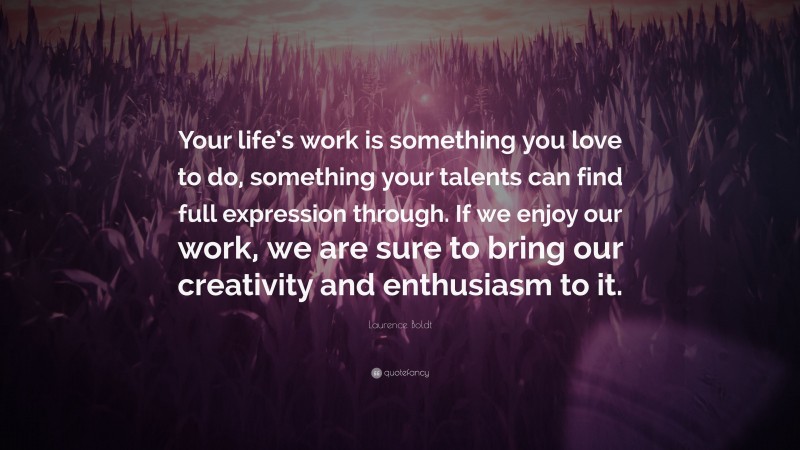 Laurence Boldt Quote: “Your life’s work is something you love to do, something your talents can find full expression through. If we enjoy our work, we are sure to bring our creativity and enthusiasm to it.”