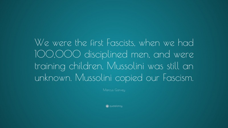 Marcus Garvey Quote: “We were the first Fascists, when we had 100,000 disciplined men, and were training children, Mussolini was still an unknown. Mussolini copied our Fascism.”