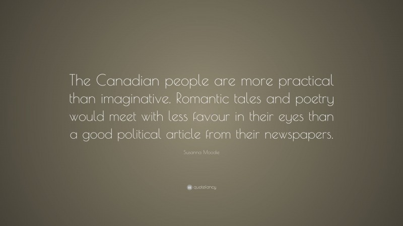 Susanna Moodie Quote: “The Canadian people are more practical than imaginative. Romantic tales and poetry would meet with less favour in their eyes than a good political article from their newspapers.”