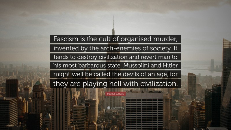 Marcus Garvey Quote: “Fascism is the cult of organised murder, invented by the arch-enemies of society. It tends to destroy civilization and revert man to his most barbarous state. Mussolini and Hitler might well be called the devils of an age, for they are playing hell with civilization.”
