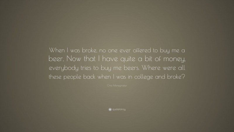 Chris Moneymaker Quote: “When I was broke, no one ever offered to buy me a beer. Now that I have quite a bit of money, everybody tries to buy me beers. Where were all these people back when I was in college and broke?”