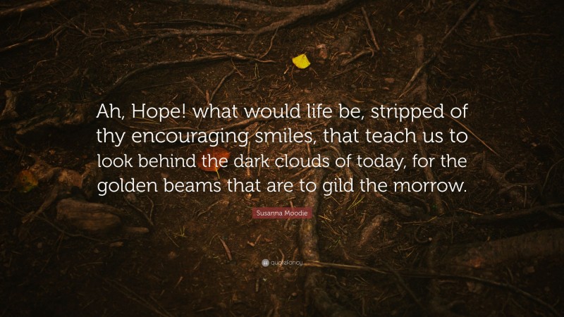 Susanna Moodie Quote: “Ah, Hope! what would life be, stripped of thy encouraging smiles, that teach us to look behind the dark clouds of today, for the golden beams that are to gild the morrow.”