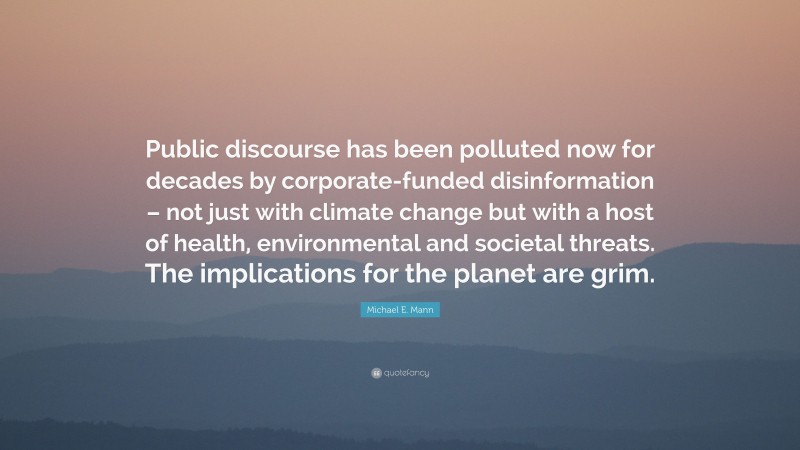 Michael E. Mann Quote: “Public discourse has been polluted now for decades by corporate-funded disinformation – not just with climate change but with a host of health, environmental and societal threats. The implications for the planet are grim.”