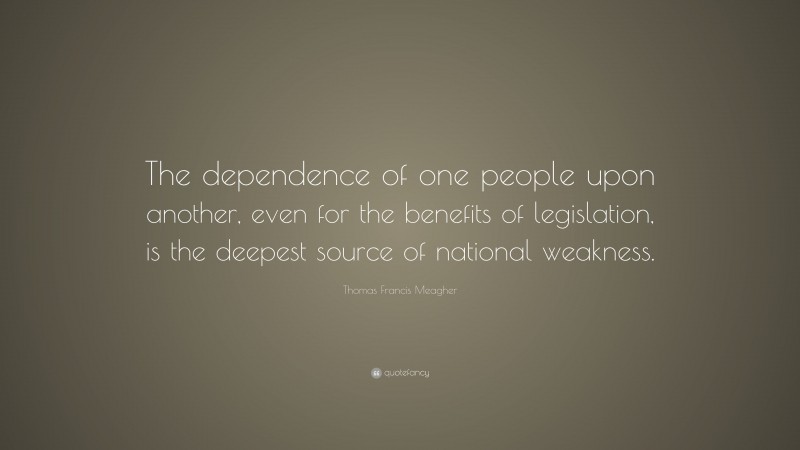 Thomas Francis Meagher Quote: “The dependence of one people upon another, even for the benefits of legislation, is the deepest source of national weakness.”