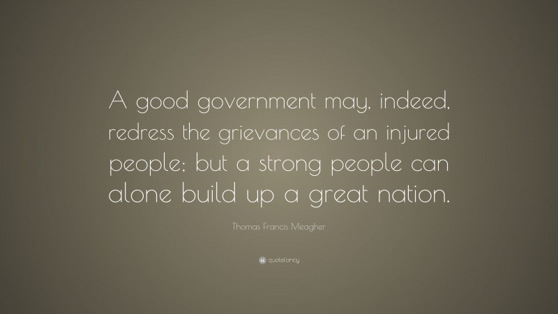 Thomas Francis Meagher Quote: “A good government may, indeed, redress the grievances of an injured people; but a strong people can alone build up a great nation.”