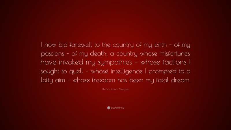 Thomas Francis Meagher Quote: “I now bid farewell to the country of my birth – of my passions – of my death; a country whose misfortunes have invoked my sympathies – whose factions I sought to quell – whose intelligence I prompted to a lofty aim – whose freedom has been my fatal dream.”