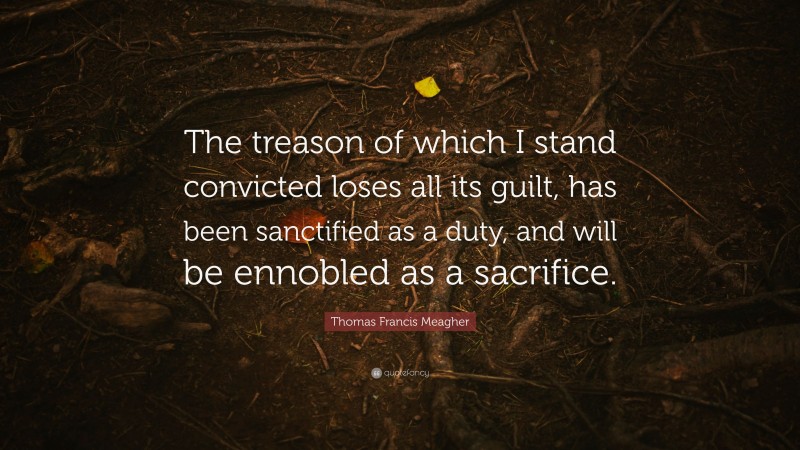Thomas Francis Meagher Quote: “The treason of which I stand convicted loses all its guilt, has been sanctified as a duty, and will be ennobled as a sacrifice.”