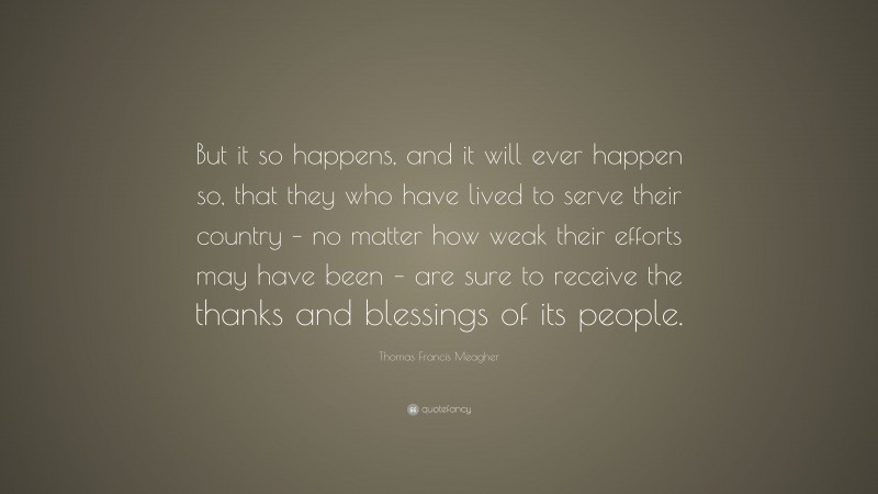 Thomas Francis Meagher Quote: “But it so happens, and it will ever happen so, that they who have lived to serve their country – no matter how weak their efforts may have been – are sure to receive the thanks and blessings of its people.”