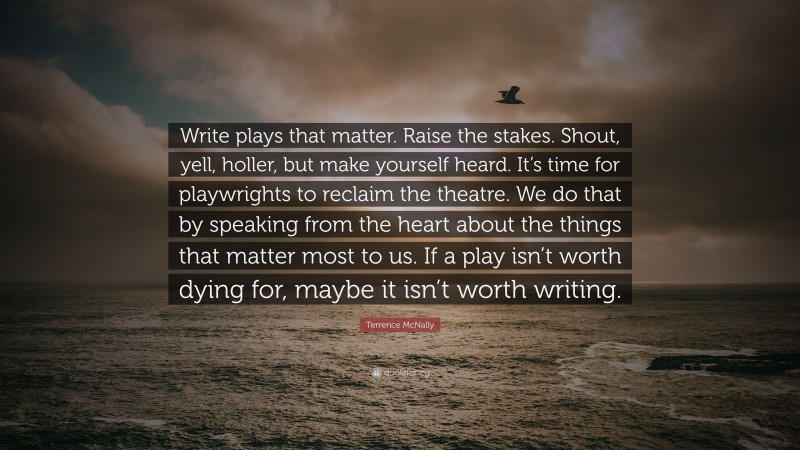 Terrence McNally Quote: “Write plays that matter. Raise the stakes. Shout, yell, holler, but make yourself heard. It’s time for playwrights to reclaim the theatre. We do that by speaking from the heart about the things that matter most to us. If a play isn’t worth dying for, maybe it isn’t worth writing.”