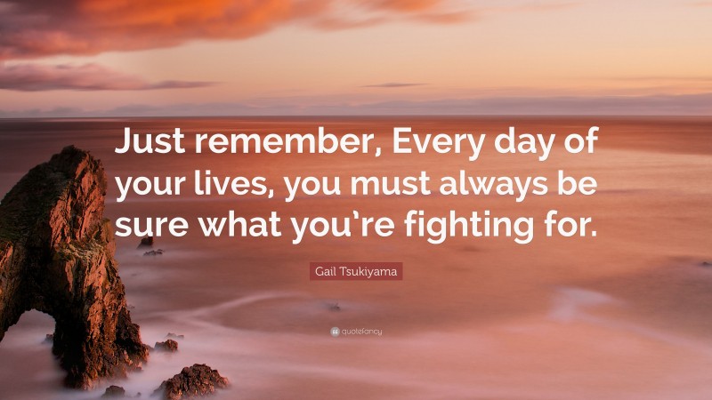 Gail Tsukiyama Quote: “Just remember, Every day of your lives, you must always be sure what you’re fighting for.”