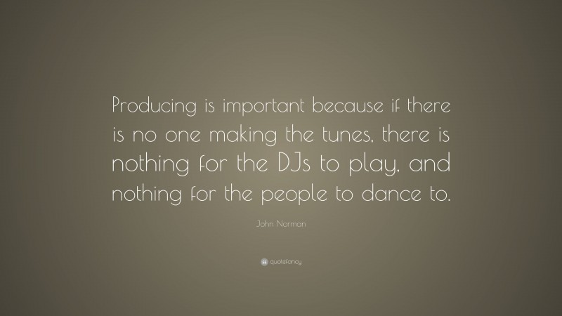 John Norman Quote: “Producing is important because if there is no one making the tunes, there is nothing for the DJs to play, and nothing for the people to dance to.”