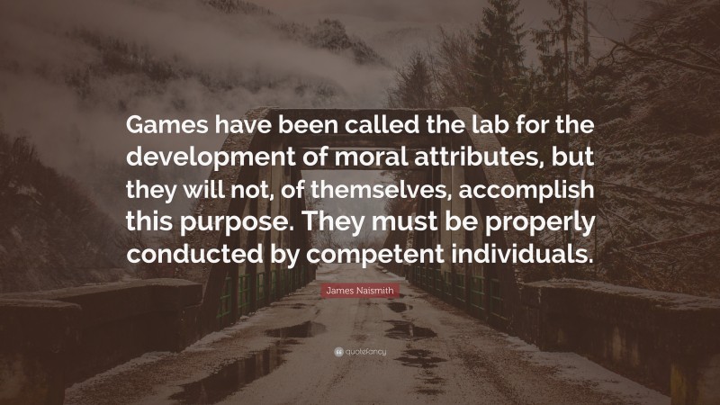 James Naismith Quote: “Games have been called the lab for the development of moral attributes, but they will not, of themselves, accomplish this purpose. They must be properly conducted by competent individuals.”