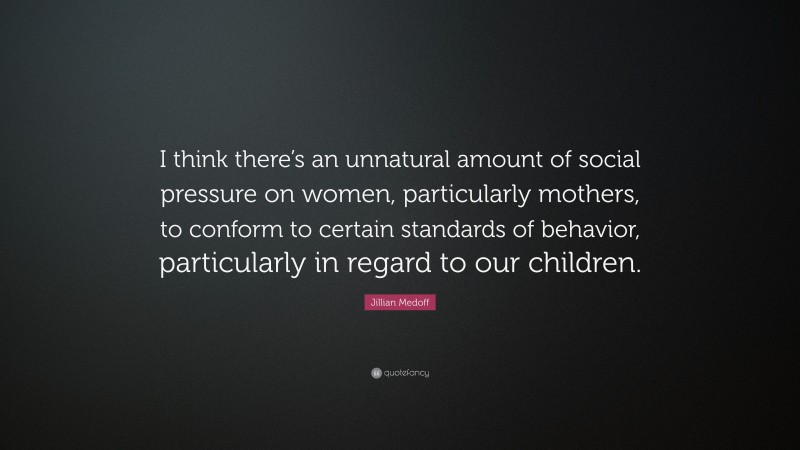 Jillian Medoff Quote: “I think there’s an unnatural amount of social pressure on women, particularly mothers, to conform to certain standards of behavior, particularly in regard to our children.”