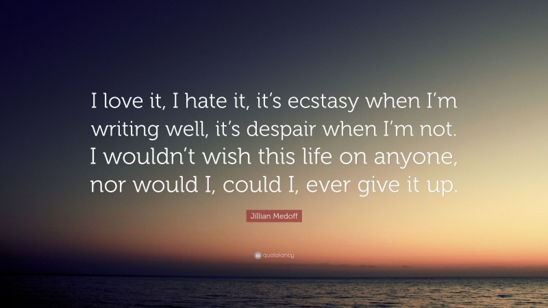 Jillian Medoff Quote: “I love it, I hate it, it’s ecstasy when I’m writing well, it’s despair when I’m not. I wouldn’t wish this life on anyone, nor would I, could I, ever give it up.”