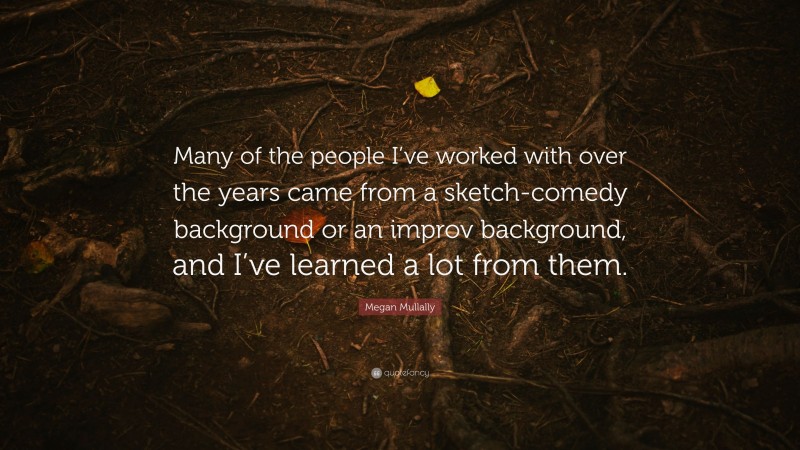 Megan Mullally Quote: “Many of the people I’ve worked with over the years came from a sketch-comedy background or an improv background, and I’ve learned a lot from them.”