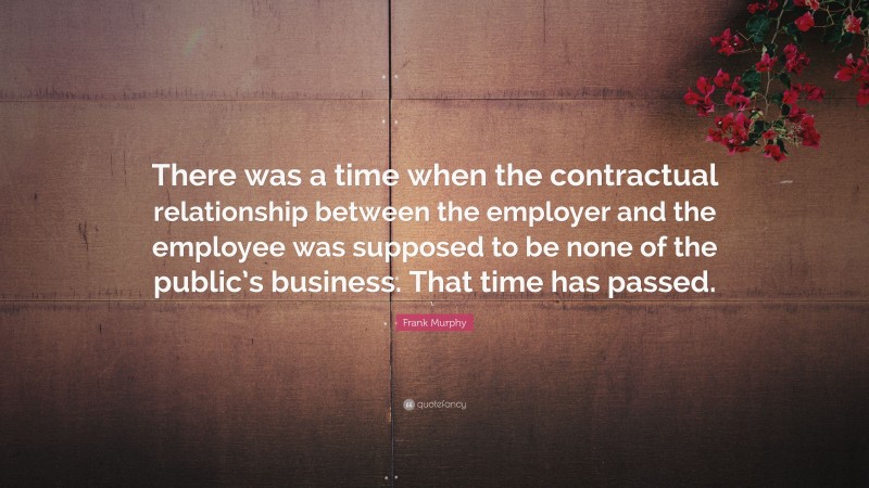 Frank Murphy Quote: “There was a time when the contractual relationship between the employer and the employee was supposed to be none of the public’s business. That time has passed.”